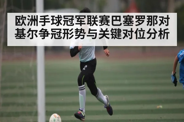 欧洲手球冠军联赛巴塞罗那对基尔争冠形势与关键对位分析