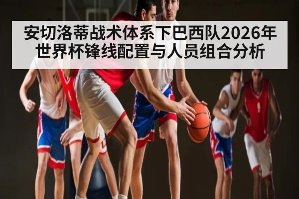 安切洛蒂战术体系下巴西队2026年世界杯锋线配置与人员组合分析